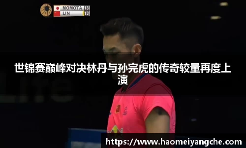世锦赛巅峰对决林丹与孙完虎的传奇较量再度上演